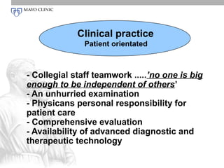 Clinical practice
               Patient orientated



- Collegial staff teamwork .....’no one is big
enough to be independent of others’
- An unhurried examination
- Physicans personal responsibility for
patient care
- Comprehensive evaluation
- Availability of advanced diagnostic and
therapeutic technology
 