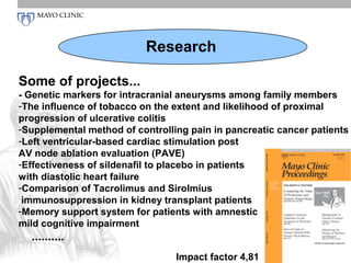 Research

Some of projects...
- Genetic markers for intracranial aneurysms among family members
-The influence of tobacco on the extent and likelihood of proximal
progression of ulcerative colitis
-Supplemental method of controlling pain in pancreatic cancer patients
-Left ventricular-based cardiac stimulation post
AV node ablation evaluation (PAVE)
-Effectiveness of sildenafil to placebo in patients
with diastolic heart failure
-Comparison of Tacrolimus and Sirolmius
 immunosuppression in kidney transplant patients
-Memory support system for patients with amnestic
mild cognitive impairment
  ..........
                                 Impact factor 4,81
 