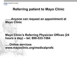 Referring patient to Mayo Clinic

.......Anyone can request an appointment at
Mayo Clinic



Mayo Clinic’s Referring Physician Offices (24
hours a day) – tel: 800-533-1564

.....Online services
www.mayoclinic.org/medicalprofs
 