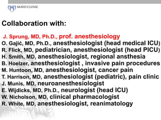 Collaboration with:
 J. Sprung, MD, Ph.D., prof. anesthesiology
O. Gajić, MD, Ph.D., anesthesiologist (head medical ICU)
R. Flick, MD, pediatrician, anesthesiologist (head PICU)
H. Smith, MD, anesthesiologist, regional ansthesia
B. Hoelzer, anesthesiologist , invasive pain procedures
M. Huntoon, MD, anesthesiologist, cancer pain
T. Harrison, MD, anesthesiologist (pediatric), pain clinic
J. Munis, MD, neuroanesthesiologist
E. Wijdicks, MD, Ph.D., neurologist (head ICU)
W. Nicholson, MD, clinical pharmacologist
R. White, MD, anesthesiologist, reanimatology
 