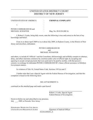 UNITED STATES DISTRICT COURT
                             DISTRICT OF NEW JERSEY

UNITED STATES OF AMERICA                     :       CRIMINAL COMPLAINT
                                             :
       v.                                    :
                                             :
PETER CAMMARANO III and                      :
MICHAEL SCHAFFER                             :       Mag. No. 09-8128 (MCA)

      I, Robert J. Cooke, being duly sworn, state the following is true and correct to the best of my
knowledge and belief.

        From in or about April 2009 to in or about July 2009, in Hudson County, in the District of New
Jersey and elsewhere, defendants

                                       PETER CAMMARANO III
                                               and
                                        MICHAEL SCHAFFER

and others, to include JC Official 1 and the Consultant, did knowingly and willfully conspire to obstruct,
delay, and affect interstate commerce by extortion under color of official right, by accepting and
agreeing to accept corrupt payments that were paid and to be paid by another, with that person’s
consent, in exchange for defendant PETER CAMMARANO III’s future official assistance in Hoboken
Government matters.

       In violation of Title 18, United States Code, Sections 1951(a) and 2.

      I further state that I am a Special Agent with the Federal Bureau of Investigation, and that this
complaint is based on the following facts:


                                        SEE ATTACHMENT A

continued on the attached page and made a part hereof.


                                                     Robert J. Cooke, Special Agent
                                                     Federal Bureau of Investigation

Sworn to before me and subscribed in my presence,
July ___, 2009, at Newark, New Jersey


HONORABLE MADELINE COX ARLEO
UNITED STATES MAGISTRATE JUDGE                   Signature of Judicial Officer
                                        ATTACHMENT A
 
