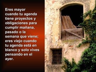 Eres mayor cuando tu agenda tiene proyectos y obligaciones para cumplir mañana, pasado o la semana que viene; eres viejo cuando tu agenda está en blanco y solo vives pensando en el ayer. 
