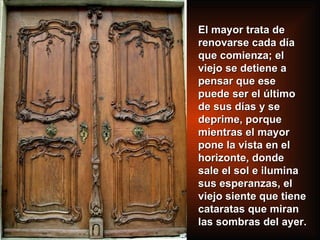El mayor trata de renovarse cada día que comienza; el viejo se detiene a pensar que ese puede ser el último de sus días y se deprime, porque mientras el mayor pone la vista en el horizonte, donde sale el sol e ilumina sus esperanzas, el viejo siente que tiene cataratas que miran las sombras del ayer. 