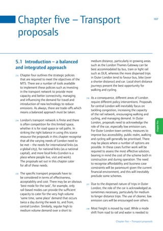 Chapter five – Transport                                                                                              107




  proposals

5.1 Introduction – a balanced                                   medium distance, particularly in growing areas
                                                                such as the London Thames Gateway can be
and integrated approach                                         best accommodated by bus, tram or light rail
                                                                such as DLR, whereas the more dispersed trips
233   Chapter four outlines the strategic policies
                                                                in Outer London tend to favour bus, bike (over
      that are required to meet the objectives of the
                                                                a shorter distance) and car Local short distance
      MTS There are a number of tools available
                                                                journeys present the best opportunity for
      to implement these policies such as investing
                                                                walking and cycling
      in the transport network to provide more
      capacity and better connectivity, managing
                                                          236   As a consequence, different areas of London
      and influencing the demand for travel and
                                                                require different policy interventions Proposals
      introduction of new technology to reduce
                                                                for central London will inevitably focus on
      emissions As always, there are trade-offs which
                                                                tackling congestion, increasing the capacity
      means a balanced approach must be taken
                                                                of the rail network, encouraging walking and
                                                                cycling, and managing demand In Outer
234   London’s transport network is finite and there
                                                                London, proposals need to acknowledge the




                                                                                                                         Chapter five
      is often competition for this limited space,
                                                                role of the car, especially low emission cars
      whether it is for road space or rail paths In
                                                                For Outer London town centres, measures to
      striking the right balance in using this scarce
                                                                improve bus accessibility, public realm, walking
      resource the proposals in this chapter recognise
                                                                and cycling will generally be prioritised There
      that all the varying needs of London need to
                                                                may be places where a number of options are
      be met – the needs for international links (as
                                                                possible In these cases further work will be
      a global city), for national links (as a national
                                                                required to assess the most effective solution,
      capital), and more local links (London is a
                                                                bearing in mind the cost of the scheme both in
      place where people live, visit and work)
                                                                construction and during operation The need
      The proposals set out in this chapter cater
                                                                to recognise affordability and business case
      for all of these needs
                                                                constraints will be paramount given the current
                                                                financial environment, and this will inevitably
235   The specific transport proposals have to
                                                                preclude some schemes
      be considered in terms of effectiveness,
      acceptability and cost There may be an obvious
                                                          237   Due to the dispersed nature of trips in Outer
      ‘best mode for the task’, for example, only
                                                                London, the role of the car is acknowledged as
      rail-based modes can provide the sufficient
                                                                sometimes necessary, particularly for medium
      capacity to cater for the very high volume
                                                                to longer distance trips The use of cleaner, low
      ‘same time, same place’ demand that occurs
                                                                emission cars will be encouraged over others
      twice a day during the week to, and from,
      central London Similarly, regular high to
                                                          238   Most freight is moved by road While a mode
      medium volume demand over a short to
                                                                shift from road to rail and water is needed to

                                                                                   Chapter five – Transport proposals
 