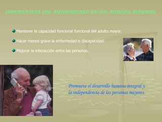 IMPORTANCIA DEL AUTOCUIDADO EN LOS ADULTOS MAYORES Mantener la capacidad funcional funcional del adulto mayor.  Hacer menos grave la enfermedad o discapacidad. Mejorar la interacción entre las personas. Promueve el desarrollo humano integral y  la independencia de las personas mayores . 