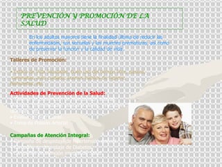 PREVENCIÓN Y PROMOCIÓN DE LA SALUD En los adultos mayores tiene la finalidad última de reducir las enfermedades, sus secuelas y las muertes prematuras, así como de preservar la función y la calidad de vida. Talleres de Promoción: Estilos de Vida Saludable, buen uso del tiempo libre, paseos,  caminatas, auto cuidado, buenos hábitos de higiene, Biohuertos, etc.  Actividades de Prevención de la Salud:  •  Talleres de prevención de hipertensión arterial, Diabetes, Enfermedades osteoarticulares, infecciones urinarias, etc.  •  Evaluación Nutricional.  •  Toma de Presión Arterial  Campañas de Atención Integral:   •  Campaña de despistaje de hipertensión arterial.  •  Campaña de despistaje de Diabetes.  •  Campañas de atención integral de Salud. 