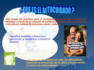 ¿ QUE ES EL AUTOCUIDADO ? Acto propio del individuo para el mantenimiento de la vida, la salud y el bienestar a través de un conjunto de prácticas enfocadas hacia el cambio de costumbres y hábitos de naturaleza social y cultural. Significa también conocernos, querernos y cuidarnos  a nosotros mismos. Permite evitar el deterioro ante las dificultades, mediante la promoción de la salud y la prevención y control de enfermedades.   