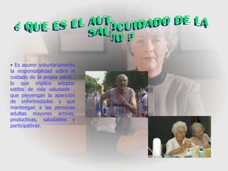 ¿ QUE ES EL AUTOCUIDADO DE LA SALUD ? Es asumir voluntariamente la responsabilidad sobre el cuidado de la propia salud , lo que implica adoptar estilos de vida saludable , que prevengan la aparición de enfermedades y que mantengan a las personas adultas mayores activas, productivas, saludables y participativas. 