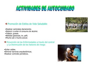ACTIVIDADES DE AUTOCUIDADO Promoción de Estilos de Vida Saludable Realizar caminatas diariamente. Reducir o evitar el consumo de alcohol. Tabaco ,grasas. Bebidas gaseosas, te ,café. Mucha sal o mucha azúcar. Prevención de las Enfermedades a través del control  y La Disminución de los factores de riesgo Evitar caídas. Eliminar barreras arquitectónicas. Realizar controles periódicos. 