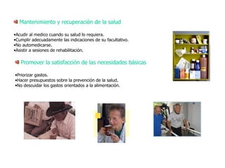 Mantenimiento y recuperación de la salud Acudir al medico cuando su salud lo requiera. Cumplir adecuadamente las indicaciones de su facultativo. No automedicarse. Asistir a sesiones de rehabilitación.   Promover la satisfacción de las necesidades básicas Priorizar gastos. Hacer presupuestos sobre la prevención de la salud. No descuidar los gastos orientados a la alimentación. 