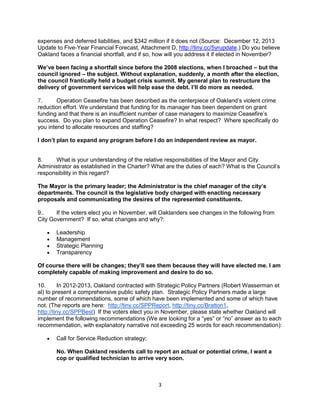 expenses and deferred liabilities, and $342 million if it does not (Source: December 12, 2013 
Update to Five-Year Financial Forecast, Attachment D, http://tiny.cc/5yrupdate.) Do you believe 
Oakland faces a financial shortfall, and if so, how will you address it if elected in November? 
We’ve been facing a shortfall since before the 2008 elections, when I broached – but the 
council ignored – the subject. Without explanation, suddenly, a month after the election, 
the council frantically held a budget crisis summit. My general plan to restructure the 
delivery of government services will help ease the debt. I’ll do more as needed. 
7. Operation Ceasefire has been described as the centerpiece of Oakland’s violent crime 
reduction effort. We understand that funding for its manager has been dependent on grant 
funding and that there is an insufficient number of case managers to maximize Ceasefire’s 
success. Do you plan to expand Operation Ceasefire? In what respect? Where specifically do 
you intend to allocate resources and staffing? 
I don’t plan to expand any program before I do an independent review as mayor. 
8. What is your understanding of the relative responsibilities of the Mayor and City 
Administrator as established in the Charter? What are the duties of each? What is the Council’s 
responsibility in this regard? 
The Mayor is the primary leader; the Administrator is the chief manager of the city’s 
departments. The council is the legislative body charged with enacting necessary 
proposals and communicating the desires of the represented constituents. 
9.. If the voters elect you in November, will Oaklanders see changes in the following from 
City Government? If so, what changes and why?: 
3 
 Leadership 
 Management 
 Strategic Planning 
 Transparency 
Of course there will be changes; they’ll see them because they will have elected me. I am 
completely capable of making improvement and desire to do so. 
10. In 2012-2013, Oakland contracted with Strategic Policy Partners (Robert Wasserman et 
al) to present a comprehensive public safety plan. Strategic Policy Partners made a large 
number of recommendations, some of which have been implemented and some of which have 
not. (The reports are here: http://tiny.cc/SPPReport, http://tiny.cc/Bratton1, 
http://tiny.cc/SPPBest) If the voters elect you in November, please state whether Oakland will 
implement the following recommendations (We are looking for a “yes” or “no” answer as to each 
recommendation, with explanatory narrative not exceeding 25 words for each recommendation): 
 Call for Service Reduction strategy; 
No. When Oakland residents call to report an actual or potential crime, I want a 
cop or qualified technician to arrive very soon. 
 