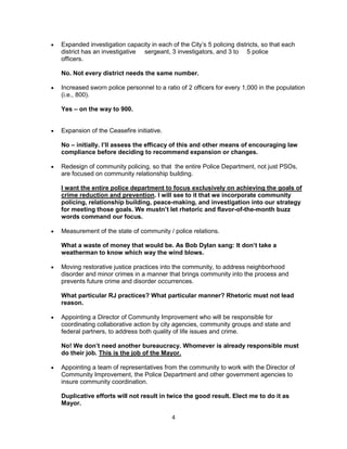  Expanded investigation capacity in each of the City’s 5 policing districts, so that each 
district has an investigative sergeant, 3 investigators, and 3 to 5 police 
officers. 
No. Not every district needs the same number. 
 Increased sworn police personnel to a ratio of 2 officers for every 1,000 in the population 
4 
(i.e., 800). 
Yes – on the way to 900. 
 Expansion of the Ceasefire initiative. 
No – initially. I’ll assess the efficacy of this and other means of encouraging law 
compliance before deciding to recommend expansion or changes. 
 Redesign of community policing, so that the entire Police Department, not just PSOs, 
are focused on community relationship building. 
I want the entire police department to focus exclusively on achieving the goals of 
crime reduction and prevention. I will see to it that we incorporate community 
policing, relationship building, peace-making, and investigation into our strategy 
for meeting those goals. We mustn’t let rhetoric and flavor-of-the-month buzz 
words command our focus. 
 Measurement of the state of community / police relations. 
What a waste of money that would be. As Bob Dylan sang: It don’t take a 
weatherman to know which way the wind blows. 
 Moving restorative justice practices into the community, to address neighborhood 
disorder and minor crimes in a manner that brings community into the process and 
prevents future crime and disorder occurrences. 
What particular RJ practices? What particular manner? Rhetoric must not lead 
reason. 
 Appointing a Director of Community Improvement who will be responsible for 
coordinating collaborative action by city agencies, community groups and state and 
federal partners, to address both quality of life issues and crime. 
No! We don’t need another bureaucracy. Whomever is already responsible must 
do their job. This is the job of the Mayor. 
 Appointing a team of representatives from the community to work with the Director of 
Community Improvement, the Police Department and other government agencies to 
insure community coordination. 
Duplicative efforts will not result in twice the good result. Elect me to do it as 
Mayor. 
 