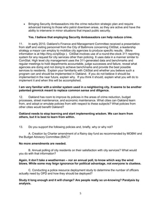  Bringing Security Ambassadors into the crime reduction strategic plan and require 
advanced training to those who patrol downtown areas, so they are active and have the 
ability to intervene in minor situations that impact public security. 
Yes. I believe that employing Security Ambassadors can help reduce crime. 
11. In early 2010, Oakland’s Finance and Management Committee received a presentation 
from staff and visiting personnel from the City of Baltimore concerning CitiStat, a leadership 
strategy a mayor can employ to mobilize city agencies to produce specific results. (More 
information is at http://tiny.cc/q00ojx ). CitiStat involves use of a round-the-clock 311 reporting 
system for any request for city services other than policing. It uses data in a manner similar to 
ComStat. High level city management uses the 311-generated data and benchmarks and 
regular meetings to hold departments accountable, judge successes and failure, reveal what 
agencies are doing and not doing to achieve benchmarks and provide the best possible 
services to residents. Explain your familiarity with CitiStat and whether you believe such a 
program can and should be implemented in Oakland. If you do not believe it should be 
implemented in the near future, explain why. If you think it should, explain what you will do to 
implement it and when this will be accomplished. 
I am very familiar with a similar system used in a neighboring city. It seems to be another 
patented gimmick meant to replace common sense and diligence. 
12. Oakland has room to improve its policies in the areas of crime reduction, budget 
processes, street maintenance, and economic maintenance. What cities can Oakland learn 
from, and adopt or emulate policies from with respect to these subjects? What policies from 
other cities would benefit Oakland? 
Oakland needs to stop learning and start implementing wisdom. We can learn from 
others, but it is best to learn from within. 
13. Do you support the following policies and, briefly, why or why not? 
A. Creation by Charter amendment of a Rainy day fund as recommended by MOBN! and 
5 
the Budget Advisory Committee (BAC)? 
No more amendments are needed. 
B. Annual polling of city residents on their satisfaction with city services? What would 
you do with that information? 
Again, it don’t take a weatherman – nor an annual poll, to know which way the wind 
blows. While some may feign ignorance for political advantage, not everyone is clueless. 
C. Conducting a police resource deployment study to determine the number of officers 
actually need by OPD and how they should be deployed? 
Study it long enough and it will change? Are people really so un-knowing? Paralysis by 
analysis. 
 