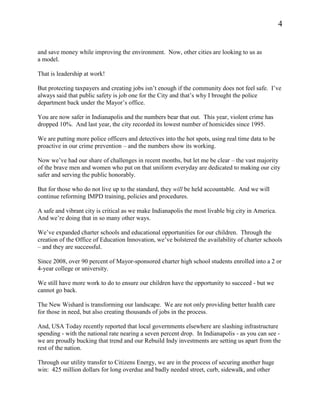 4


and save money while improving the environment. Now, other cities are looking to us as
a model.

That is leadership at work!

But protecting taxpayers and creating jobs isn’t enough if the community does not feel safe. I’ve
always said that public safety is job one for the City and that’s why I brought the police
department back under the Mayor’s office.

You are now safer in Indianapolis and the numbers bear that out. This year, violent crime has
dropped 10%. And last year, the city recorded its lowest number of homicides since 1995.

We are putting more police officers and detectives into the hot spots, using real time data to be
proactive in our crime prevention – and the numbers show its working.

Now we’ve had our share of challenges in recent months, but let me be clear – the vast majority
of the brave men and women who put on that uniform everyday are dedicated to making our city
safer and serving the public honorably.

But for those who do not live up to the standard, they will be held accountable. And we will
continue reforming IMPD training, policies and procedures.

A safe and vibrant city is critical as we make Indianapolis the most livable big city in America.
And we’re doing that in so many other ways.

We’ve expanded charter schools and educational opportunities for our children. Through the
creation of the Office of Education Innovation, we’ve bolstered the availability of charter schools
– and they are successful.

Since 2008, over 90 percent of Mayor-sponsored charter high school students enrolled into a 2 or
4-year college or university.

We still have more work to do to ensure our children have the opportunity to succeed - but we
cannot go back.

The New Wishard is transforming our landscape. We are not only providing better health care
for those in need, but also creating thousands of jobs in the process.

And, USA Today recently reported that local governments elsewhere are slashing infrastructure
spending - with the national rate nearing a seven percent drop. In Indianapolis - as you can see -
we are proudly bucking that trend and our Rebuild Indy investments are setting us apart from the
rest of the nation.

Through our utility transfer to Citizens Energy, we are in the process of securing another huge
win: 425 million dollars for long overdue and badly needed street, curb, sidewalk, and other
 