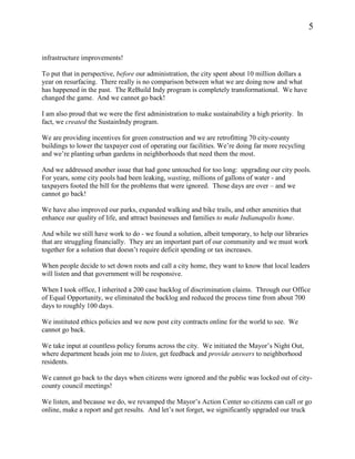 5


infrastructure improvements!

To put that in perspective, before our administration, the city spent about 10 million dollars a
year on resurfacing. There really is no comparison between what we are doing now and what
has happened in the past. The ReBuild Indy program is completely transformational. We have
changed the game. And we cannot go back!

I am also proud that we were the first administration to make sustainability a high priority. In
fact, we created the SustainIndy program.

We are providing incentives for green construction and we are retrofitting 70 city-county
buildings to lower the taxpayer cost of operating our facilities. We’re doing far more recycling
and we’re planting urban gardens in neighborhoods that need them the most.

And we addressed another issue that had gone untouched for too long: upgrading our city pools.
For years, some city pools had been leaking, wasting, millions of gallons of water - and
taxpayers footed the bill for the problems that were ignored. Those days are over – and we
cannot go back!

We have also improved our parks, expanded walking and bike trails, and other amenities that
enhance our quality of life, and attract businesses and families to make Indianapolis home.

And while we still have work to do - we found a solution, albeit temporary, to help our libraries
that are struggling financially. They are an important part of our community and we must work
together for a solution that doesn’t require deficit spending or tax increases.

When people decide to set down roots and call a city home, they want to know that local leaders
will listen and that government will be responsive.

When I took office, I inherited a 200 case backlog of discrimination claims. Through our Office
of Equal Opportunity, we eliminated the backlog and reduced the process time from about 700
days to roughly 100 days.

We instituted ethics policies and we now post city contracts online for the world to see. We
cannot go back.

We take input at countless policy forums across the city. We initiated the Mayor’s Night Out,
where department heads join me to listen, get feedback and provide answers to neighborhood
residents.

We cannot go back to the days when citizens were ignored and the public was locked out of city-
county council meetings!

We listen, and because we do, we revamped the Mayor’s Action Center so citizens can call or go
online, make a report and get results. And let’s not forget, we significantly upgraded our truck
 