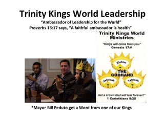Trinity Kings World Leadership
“Ambassador of Leadership for the World”
Proverbs 13:17 says, “A faithful ambassador is health”
*Mayor Bill Peduto get a Word from one of our Kings
 