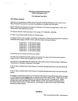 (
Disclosure of Financial Interests
Public Disclosure Form
For Calendar Year 2016
Kirk William Caldwell
Although not required by the Office of the City Clerk, Financial Disclosure Form (“City Form”),
Mayor Caidwell has chosen to provide the additional information set forth below.
Mayor Caidwell was elected to the Board of Directors of Territorial Savings Bank in 2007, and
has sewed in that capacity ever since.
He receives director’s fees each year in the range of “D” ($25,000 - $49,999).
In 2009, he purchased 9,260 shares of Territorial stock.
In August of 2010, each member of the Board of Directors of Territorial Savings Bank received a
Restricted Stock Grant of 36,821 shares, with the shares vesting as follows:
August 2011 6,136 shares vested
August 2012 6,136 shares vested
August 2013 6,136 shares vested
August2014 6,136 shares vested
August2015 6,136 shares vested
August 2016 6,136 shares vested.
The shares are not “owned” until they are vested.
The City Form submitted herewith reflects as “income” the value of the shares that vested in
August of 2016. Share value is stated as of 12/31/16.
The City Form submitted herewith reflects all of the vested shares owned by Mayor CaIdwell as
“Ownership Or Interests In Business In the State.”
In 2014, Mayor Caidwell sold 3,000 shares of Territorial Savings Bank stock that had previously
vested.
In 2015, Mayor Caldwell sold 4,479 shares of Territorial Savings Bank stock that had previously
vested.
On August 19, 2010 each member of the Board of Directors of Territorial Savings Bank received
41,275 Restricted Stock Options with an exercise price of $17.36 per share. These options also
“vested” (that is, became exercisable) one-sixth per year from 2011 through 2016. Mayor
Caldwell has never exercised any of these options; he has never paid the exercise price of
$17.36 per share for any of these options. Accordingly, he does not own any of the shares
reflected by these options.
Exhibit A
2016— Annual Statement & 2017—Initial Statement
 