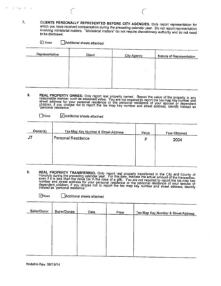 C.
7. CLIENTS PERSONALLY REPRESENTED BEFORE CITY AGENCIES. Only report representation for
which you have received compensation during the preceding calendar year. Do not report representation
involving ministerial matters. “Ministerial matters’ do not require discretionary authority and do not need
to be disclosed.
j~J None flAdditional sheets attached
Representative Client City Agency Nature of Representation
8. REAL PROPERTY OWNED, Only report real property owned. Report the value of the property in any
reasonable manner, such as assessed value. You are not required to report the tax map key number and
street address for your personal residence or the personal residence of your spouse or dependent
children; if you choose not to report the tax map key number and street address, identify instead as
“personal residence,”
CNone ~JAdditional sheets attached
Owner(s) Tax Map Key Number & Street Address Value Year Obtained
JT Personal Residence P 2004
9. REAL PROPERTY TRANSFERRED. Only report real property transferred in the City and County of
Honolulu during the preceding calendar year. For this item indicate the actual amount of the transaction,
even if it is less than the value (as in the case of a gift). You are not required to report the tax map key
number and street address for your personal residence or the personal residence of your spouse or
dependent children; if you choose not to report the tax map key number and street address, identify
instead as “personal residence.”
ZNone EjAdditional sheets attached
Seller/Donor Buyer/Donee Date Price Tax Map Key Number & Street Address
findsfrm Rev. 06/19/14
 