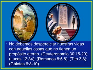 • No debemos desperdiciar nuestras vidas
con aquellas cosas que no tienen un
propósito eterno. (Deuteronomio 30:15-20);
(Lucas 12:34); (Romanos 8:5,8); (Tito 3:8);
(Gálatas 6:8-10).
 