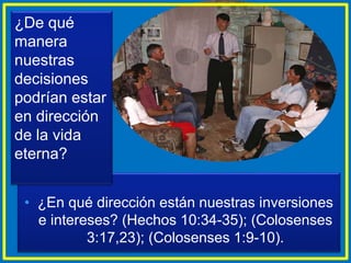 • ¿En qué dirección están nuestras inversiones
e intereses? (Hechos 10:34-35); (Colosenses
3:17,23); (Colosenses 1:9-10).
¿De qué
manera
nuestras
decisiones
podrían estar
en dirección
de la vida
eterna?
 