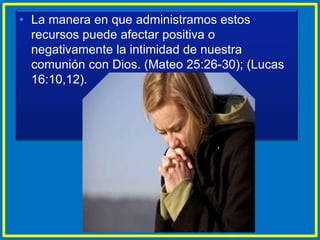 • La manera en que administramos estos
recursos puede afectar positiva o
negativamente la intimidad de nuestra
comunión con Dios. (Mateo 25:26-30); (Lucas
16:10,12).
 