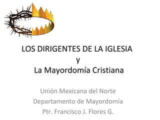 LOS DIRIGENTES DE LA IGLESIA
y
La Mayordomía Cristiana
Unión Mexicana del Norte
Departamento de Mayordomía
Ptr. Francisco J. Flores G.
 