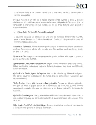 P á g i n a 7 | 88
por sí mismo. Este, es un proceso natural que ocurre como resultado de una dieta y
ejercicio apropiados.
De igual manera, si un líder de la Iglesia emplea tiempo leyendo la Biblia y orando
diariamente, tal nutrición espiritual motivará el aumento del poder de Dios en su vida. La
renovación o intercambio de sus fuerzas por las de Dios, tomará lugar gradual y
consistentemente.
 ¿Cómo Debo Conducir Mi Tiempo Devocional?
El siguiente bosquejo fue adaptado de una serie de mensajes de la Revista HECHOS
sobre el tema: "Renovando El Hábito Devocional". Éste ha sido de gran utilidad para mí
en mis tiempos devocionales.
1) Confesar Su Pecado. Pídale al Señor que le traiga a la memoria cualquier pecado sin
confesar. Reconozca o admita tales pecados ante Dios y pídale que le perdone y limpie
de ellos (1 Jn 1:9,10).
2) Alabar A Dios. Luego, tome tiempo para dar gracias y alabar a Dios por lo que es y
por lo que ha hecho (Sal 100).
3) Entréguese Cada Día En Manos De Dios. Dígale cuánto necesita Su dirección y control.
Pídale que le dirija y obedezca cada una de las instrucciones que sienta que Él le esté
dando en oración.
4) Ore Por Su Familia, Iglesia Y Creyentes. Ore por los miembros y líderes de su iglesia.
Ore por los creyentes en otras partes del mundo. Ore por los huérfanos y viudas (los que
no tienen familia).
5) Ore Por Los Líderes Misioneros Y La Evangelización. Ore por sus líderes espirituales.
Ore por las tribus y grupos étnicos en la comunidad de su mundo quienes todavía
necesitan el evangelio. Ore por los misioneros y por la evangelización de las demás
naciones.
6) Ore En Otras Lenguas, deje que la unción del Espíritu Santo descienda sobre usted y
ore en otras lenguas y ore por la interpretación de sus oraciones en tales lenguas (1 Co
14:13, 14).
7) Escriba Lo Que El Señor Le Dé Y Hágalo. Tome una actitud de obediencia en respuesta
a cualquier cosa que Dios le otorgue en oración.
 
