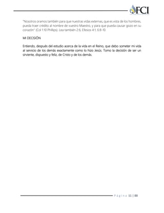 P á g i n a 11 | 88
"Nosotros oramos también para que nuestras vidas externas, que es vista de los hombres,
pueda traer crédito al nombre de vuestro Maestro, y para que pueda causar gozo en su
corazón" (Col 1:10 Phillips). Lea también 2:6; Efesios 4:1; 6:8-10.
MI DECISIÓN
Entiendo, después del estudio acerca de la vida en el Reino, que debo someter mi vida
al servicio de los demás exactamente como lo hizo Jesús. Tomo la decisión de ser un
sirviente, dispuesto y feliz, de Cristo y de los demás.
 