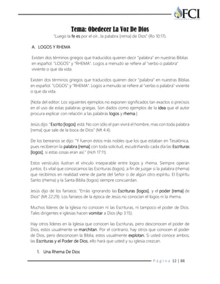 P á g i n a 12 | 88
Tema: Obedecer La Voz De Dios
"Luego la fe es por el oír...la palabra [rema] de Dios" (Ro 10:17).
A. LOGOS Y RHEMA
Existen dos términos griegos que traducidos quieren decir "palabra" en nuestras Biblias
en español. "LOGOS" y "RHEMA". Logos a menudo se refiere al "verbo o palabra"
viviente o que da vida.
Existen dos términos griegos que traducidos quieren decir "palabra" en nuestras Biblias
en español. "LOGOS" y "RHEMA". Logos a menudo se refiere al "verbo o palabra" viviente
o que da vida.
[Nota del editor: Los siguientes ejemplos no exponen significados tan exactos o precisos
en el uso de estas palabras griegas. Son dados como ejemplos de la idea que el autor
procura explicar con relación a las palabras logos y rhema.]
Jesús dijo: "Escrito [logos] está: No con sólo el pan vivirá el hombre, mas con toda palabra
[rema] que sale de la boca de Dios" (Mt 4:4).
De los bereanos se dijo: "Y fueron éstos más nobles que los que estaban en Tesalónica,
pues recibieron la palabra [rema] con toda solicitud, escudriñando cada día las Escrituras
[logos], si estas cosas eran así." (Hch 17:11).
Estos versículos ilustran el vínculo inseparable entre logos y rhema. Siempre operan
juntos. Es vital que conozcamos las Escrituras (logos), a fin de juzgar si la palabra (rhema)
que recibimos en realidad viene de parte del Señor o de algún otro espíritu. El Espíritu
Santo (rhema) y la Santa Biblia (logos) siempre concuerdan.
Jesús dijo de los fariseos: "Erráis ignorando las Escrituras [logos], y el poder [rema] de
Dios" (Mt 22:29). Los fariseos de la época de Jesús no conocían el logos ni la rhema.
Muchos líderes de la Iglesia no conocen ni las Escrituras, ni tampoco el poder de Dios.
Tales dirigentes e iglesias hacen vomitar a Dios (Ap 3:15).
Hay otros líderes en la Iglesia que conocen las Escrituras, pero desconocen el poder de
Dios, estos usualmente se marchitan. Por el contrario, hay otros que conocen el poder
de Dios, pero desconocen la Biblia, estos usualmente explotan. Si usted conoce ambos;
las Escrituras y el Poder de Dios, ello hará que usted y su iglesia crezcan.
1. Una Rhema De Dios
 