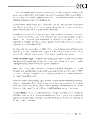 P á g i n a 13 | 88
Una palabra rema, es usualmente una comunicación de Dios diseñada y revestida de
poder para su aplicación a una situación específica. Cuando estamos leyendo la Biblia y
un cierto versículo nos inunda repentinamente con poder, estamos recibiendo una rhema
(palabra viva) para nuestra necesidad personal.
Cuando hemos estado orando por la sabiduría de Dios o Su respuesta para un problema
sin solución y de repente Él nos comunica tal solución al corazón en términos
prácticamente claros, eso es lo que denominamos rhema.
Cuando estamos envueltos en alguna actividad relacionada con el ministerio y recibimos
una impresión momentánea para tomar una acción específica, la cual resulta en una gran
bendición, eso es rhema. [Una advertencia: No debemos asumir que todo impulso,
impresión o sensación es rhema. Ninguna palabra rhema será contraria a la Escritura
(logos) de la Eterna Palabra de Dios.]
Si estoy enfermo, puedo abrir mi Biblia y leer: "…por la herida del cual habéis sido
sanados" (1 P 2:24). Tengo la Palabra (logos) que me dice que la voluntad de Dios es
sanarme. Sin embargo, puede ser que no sea sanado cuando leo tal versículo.
Pedro y El Hombre Cojo. El hombre cojo (Hechos 3) que ponían a la puerta del templo
por años, no fue sanado por Jesús en las muchas ocasiones que había entrado y salido
al templo mientras estaba ministrando por los alrededores.
Pedro, lleno de vigor por la experiencia Pentecostal recibida hacía poco, iba para el
templo a orar. Cuando el cojo le pidió una limosna, Pedro recibió un rhema para él. "¡Mira
a nosotros... Ni tengo plata ni oro; mas lo que tengo te doy: en el nombre de Jesucristo
de Nazaret levántate y anda!"
Instantáneamente, el cojo saltó y siguió a Pedro hacia el interior del templo caminando,
saltando y alabando a Dios. Puede ser que el cojo tuviera conocimiento del versículo
bíblico en Éxodo 15:26: "Yo soy Jehová [Rafa] tu Sanador". No obstante, no fue sanado
hasta que Pedro escuchó la voz de Dios y le habló la palabra que da vida (rhema).
"Luego la fe es por el oír; y el oir por la palabra [rhema] de Dios" (Ro 10:17). Cuando Dios
le habla a usted, recibe fe. Si responde obedientemente a lo que Dios le ha dicho, de
seguro que experimentará milagros en su vida como los que hicieron los hombres de
Dios en los tiempos bíblicos.
 