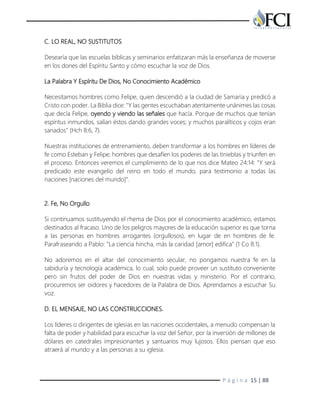 P á g i n a 15 | 88
C. LO REAL, NO SUSTITUTOS
Desearía que las escuelas bíblicas y seminarios enfatizaran más la enseñanza de moverse
en los dones del Espíritu Santo y cómo escuchar la voz de Dios.
La Palabra Y Espíritu De Dios, No Conocimiento Académico
Necesitamos hombres como Felipe, quien descendió a la ciudad de Samaria y predicó a
Cristo con poder. La Biblia dice: "Y las gentes escuchaban atentamente unánimes las cosas
que decía Felipe, oyendo y viendo las señales que hacía. Porque de muchos que tenían
espíritus inmundos, salían éstos dando grandes voces; y muchos paralíticos y cojos eran
sanados" (Hch 8:6, 7).
Nuestras instituciones de entrenamiento, deben transformar a los hombres en líderes de
fe como Esteban y Felipe; hombres que desafíen los poderes de las tinieblas y triunfen en
el proceso. Entonces veremos el cumplimiento de lo que nos dice Mateo 24:14: "Y será
predicado este evangelio del reino en todo el mundo, para testimonio a todas las
naciones [naciones del mundo]".
2. Fe, No Orgullo
Si continuamos sustituyendo el rhema de Dios por el conocimiento académico, estamos
destinados al fracaso. Uno de los peligros mayores de la educación superior es que torna
a las personas en hombres arrogantes (orgullosos), en lugar de en hombres de fe.
Parafraseando a Pablo: "La ciencia hincha, más la caridad [amor] edifica" (1 Co 8:1).
No adoremos en el altar del conocimiento secular, no pongamos nuestra fe en la
sabiduría y tecnología académica, lo cual, solo puede proveer un sustituto conveniente
pero sin frutos del poder de Dios en nuestras vidas y ministerio. Por el contrario,
procuremos ser oidores y hacedores de la Palabra de Dios. Aprendamos a escuchar Su
voz.
D. EL MENSAJE, NO LAS CONSTRUCCIONES.
Los líderes o dirigentes de iglesias en las naciones occidentales, a menudo compensan la
falta de poder y habilidad para escuchar la voz del Señor, por la inversión de millones de
dólares en catedrales impresionantes y santuarios muy lujosos. Ellos piensan que eso
atraerá al mundo y a las personas a su iglesia.
 