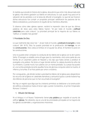 P á g i n a 16 | 88
A medida que estudie la historia de la iglesia, descubrirá que entre más descarriada está
la iglesia, más dinero gastarán sus líderes en estructuras, lo cual, ayudó muy poco en la
salvación de los perdidos o en la tarea de difundir el evangelio. Lo que tal vez hicieron
dichas estructuras fue cumplir un propósito principal: satisficieron las pasiones de los
líderes eclesiásticos y promovieron el orgullo de los miembros afluentes.
Si observa cómo tales iglesias operan, recibirá la impresión clara de que las últimas
palabras de Jesús para estos líderes fueron: "Id por todo el mundo y edificad
catedrales para cada criatura". La prioridad principal de la mayoría de sus líderes es
"edificar un establo más grande".
1. Prioridades De Dios
Lo que realmente dijo Jesús fue: "…Id por todo el mundo y predicad el evangelio a toda
criatura" (Mr 16:15). Dios ha puesto prioridad en la predicación del mensaje, no en
las construcciones. Dios coloca el énfasis en el ayudar las almas. El hombre lo pone en
las construcciones.
Uno no puede evitar comparar la conducta de los líderes de la iglesia con la de nuestro
Señor. Él escogió un establo como el lugar para Su nacimiento; vivió como parte de una
familia de un carpintero pobre en Nazaret y nos dijo que había venido a predicar el
evangelio a los pobres. No tenía un lugar donde reclinar Su cabeza durante los años de
Su ministerio. Cuando murió, fue cubierto con un manto prestado. Su cuerpo fue puesto
en una tumba prestada durante aquellas horas de gloriosa conquista sobre la muerte, el
infierno y la tumba. Él se hizo pobre por amor a nosotros.
Por consiguiente, ¿de dónde reciben autoridad los líderes de la Iglesia para desperdiciar
los recursos de la Iglesia en catedrales llamativas y santuarios lujosos cuando todavía hay
dos billones de personas que no han escuchado el evangelio?
No hay un registro que diga que los cristianos primitivos se dedicaran a la construcción
de edificios eclesiásticos hasta el tercer siglo cuando Constantino, el primer Emperador
Romano "cristiano"
1. Difusión Del Mensaje
Ni el Antiguo ni el Nuevo Testamento tienen una palabra que respalde el asunto de
edificar iglesias. No obstante, esa es una de las prioridades principales en la mayoría de
las iglesias occidentales u organizaciones misioneras.
 
