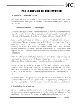 P á g i n a 19 | 88
Tema: La Renovación Del Hábito Devocional
A. ORACIÓN Y LA PRIMERA IGLESIA.
Me gustaría comenzar examinando los primeros capítulos del Libro de los Hechos. Aquí
descubrimos como era la Iglesia de Jesucristo cuando se estaba formando. Empezó de
esta manera:
1. La Oración Dio Nacimiento a La Primera Iglesia.
Justo antes de que Jesús volviera al Padre después de Su resurrección, dejó instrucciones
especiales para los discípulos. Tenían que esperar (orar) en Jerusalén hasta que fueran
dotados (vestidos) de poder de lo alto como el Padre había prometido (Lc 24:49).
Lucas, el escritor del Libro de los Hechos, nos cuenta en el Capítulo Uno lo que sucedió
a continuación: "No mucho después, Jesús se elevó al cielo y una nube lo apartó de los
discípulos para que no pudieran verlo ya" (Hch 1:9).
Los discípulos estaban en el Monte de los Olivos cuando sucedió esto. Caminaron,
entonces, media milla de vuelta a Jerusalén y se reunieron en una habitación en el
segundo piso. Aquí tuvieron un servicio de oración que duró varios días. Estaban allí unas
120 personas.
El Día de Fiesta de Pentecostés, llegó diez días más tarde. Estaban todos orando juntos
cuando, de repente, hubo un sonido desde el cielo como un viento poderoso que sacudió
toda la casa donde estaban sentados... y todos fueron llenos del Espíritu Santo.
Después de un poderoso sermón de parte de Pedro, unas 3 mil almas fueron salvadas.
Éstas se unieron gozosamente a los otros creyentes. Eran enseñados por los Apóstoles
diariamente, y se reunían en las casas de los unos y los otros para tener comunión, para
comer la Santa Cena del Señor y para tener sesiones de oración (tomado de Hechos 1 y
2).
La oración parió a la Iglesia. Diez días de oración tuvieron como resultado el
derramamiento Pentecostal del Espíritu Santo, y milagrosamente 3,000 personas se
convirtieron. Los Cristianos de Pentecostés eran creyentes dedicados a la oración diaria.
1. Oración, Una Fuerza Poderosa.
La vida de oración diaria de la Iglesia Primitiva no solo empezó en Pentecostés, sino que
continuó como una fuerza poderosa durante los días insólitos que subsiguieron: "Una
tarde Pedro y Juan fueron al Templo para la oración diaria de las tres" (Hch 3:1).
 