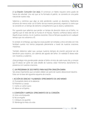 P á g i n a 22 | 88
2. La Oración: Comunión Con Jesús. El comenzar un hábito requiere cierto grado de
fuerza de voluntad. Una vez que se ha formado el patrón, se convierte en una parte
natural de nuestra vida.
Sabemos y sentimos que algo se está perdiendo cuando se abandona. Realmente
echamos de menos estar con el Señor de esa manera personal y especial. Es cierto que
se convierte en un tiempo de estrecho compañerismo que es dulce y satisfactorio.
Por supuesto que sabemos que perder un tiempo de devoción diaria con el Señor, no
significa que el resto del día se hunda en el fracaso. Nuestra confianza básica está en
Aquél al que oramos, no en nuestras oraciones. Dios es fiel para ayudarnos en cualquier
tiempo que nos volvamos a Él.
Es verdad, sin embargo, que algunas cosas pueden ser evitadas y otras vencidas con más
facilidad cuando nos hemos preparado plenamente a través de nuestras oraciones
matutinas.
También debemos saber que, aunque nuestros tiempos de oración personal son de
bendición para nosotros, son además del agrado del Señor. En realidad Él desea estar
con nosotros y cuidarnos.
¡Qué privilegio más grande poder saludar al Señor al inicio de cada nuevo día, y conocer
que Él desea ser parte de cada detalle de nuestras vidas! Honremos diariamente Su
presencia con nuestras oraciones.
C. UN PROGRAMA DE SEIS PARTES PARA NUESTRA ORACIÓN DIARIA
Seis áreas importantes que considero deben ser parte de nuestro devocional matutino.
Estas son la base del siguiente esquema de oración.
I. ACCIÓN DE GRACIAS Y ALABANZA: OFRECIMIENTO DE UNO MISMO
A. El propósito diario es la alabanza
B. Presente su cuerpo
C. Cante un canto nuevo
D. Adore en el Espíritu
II. CONFESIÓN Y LIMPIEZA: OFRECIMIENTO DE SU CORAZÓN
A. Inicie una búsqueda
B. No se engañe
C. Coloque una guardia
D. Mantenga la meta a la vista
 