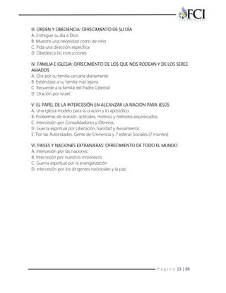 P á g i n a 23 | 88
III. ORDEN Y OBEDIENCIA: OFRECIMIENTO DE SU DÍA
A. Entregue su día a Dios
B. Muestre una necesidad como de niño
C. Pida una dirección específica
D. Obedezca las instrucciones
IV. FAMILIA E IGLESIA: OFRECIMIENTO DE LOS QUE NOS RODEAN Y DE LOS SERES
AMADOS
A. Ore por su familia cercana diariamente
B. Extiéndase a su familia más lejana
C. Recuerde a la familia del Padre Celestial
D. Oración por Israel.
V. EL PAPEL DE LA INTERCESIÓN EN ALCANZAR LA NACION PARA JESÚS
A. Una Iglesia modelo para la oración y lo apostólico.
B. Problemas de oración: actitudes, motivos y métodos equivocados.
C. Intercesión por Consolidadores y Obreros.
D. Guerra espiritual por Liberación, Sanidad y Avivamiento.
E. Por las Autoridades, Gente de Eminencia y 7 esferas Sociales (7 montes)
VI. PAISES Y NACIONES EXTRANJERAS: OFRECIMIENTO DE TODO EL MUNDO
A. Intercesión por las naciones
B. Intercesión por nuestros misioneros
C. Guerra espiritual por la evangelización
D. Intercesión por los dirigentes nacionales y la paz
 