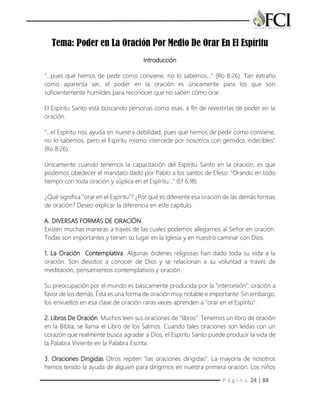 P á g i n a 24 | 88
Tema: Poder en La Oración Por Medio De Orar En El Espíritu
Introducción
"…pues qué hemos de pedir como conviene, no lo sabemos…" (Ro 8:26). Tan extraño
como aparenta ser, el poder en la oración es únicamente para los que son
suficientemente humildes para reconocer que no saben cómo orar.
El Espíritu Santo está buscando personas como esas, a fin de revestirlas de poder en la
oración.
"…el Espíritu nos ayuda en nuestra debilidad; pues qué hemos de pedir como conviene,
no lo sabemos, pero el Espíritu mismo intercede por nosotros con gemidos indecibles"
(Ro 8:26).
Únicamente cuando tenemos la capacitación del Espíritu Santo en la oración, es que
podemos obedecer el mandato dado por Pablo a los santos de Efeso: "Orando en todo
tiempo con toda oración y súplica en el Espíritu…" (Ef 6:18).
¿Qué significa "orar en el Espíritu"? ¿Por qué es diferente esa oración de las demás formas
de oración? Deseo explicar la diferencia en este capítulo.
A. DIVERSAS FORMAS DE ORACIÓN
Existen muchas maneras a través de las cuales podemos allegarnos al Señor en oración.
Todas son importantes y tienen su lugar en la Iglesia y en nuestro caminar con Dios.
1. La Oración Contemplativa. Algunas órdenes religiosas han dado toda su vida a la
oración. Son devotos a conocer de Dios y se relacionan a su voluntad a través de
meditación, pensamientos contemplativos y oración.
Su preocupación por el mundo es básicamente producida por la "intercesión": oración a
favor de los demás. Ésta es una forma de oración muy notable e importante. Sin embargo,
los envueltos en esa clase de oración raras veces aprenden a "orar en el Espíritu".
2. Libros De Oración. Muchos leen sus oraciones de "libros". Tenemos un libro de oración
en la Biblia; se llama el Libro de los Salmos. Cuando tales oraciones son leídas con un
corazón que realmente busca agradar a Dios, el Espíritu Santo puede producir la vida de
la Palabra Viviente en la Palabra Escrita.
3. Oraciones Dirigidas Otros repiten "las oraciones dirigidas". La mayoría de nosotros
hemos tenido la ayuda de alguien para dirigirnos en nuestra primera oración. Los niños
 