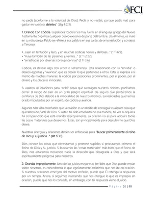 P á g i n a 26 | 88
no pedís [conforme a la voluntad de Dios]. Pedís y no recibís, porque pedís mal, para
gastar en vuestros deleites" (Stg 4:2,3).
1. Orando Con Codicia. La palabra "codicia" es muy fuerte en el lenguaje griego del Nuevo
Testamento. Significa cualquier deseo excesivo de parte del hombre. Usualmente, es malo
en su naturaleza. Pablo se refiere a esa palabra en sus cartas de amonestación y consejos
a Timoteo:
•…caen en tentación y lazo, y en muchas codicias necias y dañosas…" (1 Ti 6:9).
• "Huye también de las pasiones juveniles…" (2 Ti 2:22).
• "arrastradas por diversas concupiscencias" (2 Ti 3:6).
Codicia, es desear algo con ardor o vehemencia. Está relacionado con la "envidia" o
deseos egoístas y "avaricia", que es desear lo que pertenece a otros. Esto se expresa a sí
mismo de muchas maneras: la codicia por posiciones prominentes, por el poder, por el
dinero y los placeres inmorales.
Si usamos las oraciones para recibir cosas que satisfagan nuestros deleites, podríamos
correr el riesgo de caer en un gran peligro espiritual. De seguro que perderemos la
confianza de Dios debido a la inmoralidad de nuestros motivos. La realidad es que hemos
orado impulsados por un espíritu de codicia y avaricia.
Algunos han sido enseñados que la oración es un medio de conseguir cualquier cosa que
queramos de parte de Dios. Si usted ha sido enseñado de esa manera, tal vez ni siquiera
ha comprendido que está orando impropiamente. La oración no es para adquirir todas
las cosas materiales que deseemos. Éstas, son principalmente para descubrir lo que Dios
desea.
Nuestras energías y oraciones deben ser enfocadas para "buscar primeramente el reino
de Dios y su justicia..." (Mt 6:33).
Dios conoce las cosas que necesitamos y promete suplirlas si procuramos primero el
Reino de Dios y Su justicia. Si buscamos las "cosas materiales" más bien que el Reino de
Dios, nos estaremos moviendo hacia la dirección que desagrada a Dios y que será
espiritualmente peligrosa para nosotros.
2. Orando Impropiamente. Uno de los juicios mayores o terribles que Dios puede enviar
sobre nosotros, es concedernos lo que egoístamente insistimos que nos dé en oración.
Si nuestras oraciones emergen del motivo erróneo, puede que Él retenga la respuesta
por un tiempo. Ahora, si seguimos insistiendo que nos otorgue lo que es impropio en
oración, puede que nos lo conceda, sin embargo, con tal respuesta viene el juicio.
 