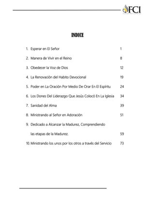INDICE
1. Esperar en El Señor 1
2. Manera de Vivir en el Reino 8
3. Obedecer la Voz de Dios 12
4. La Renovación del Habito Devocional 19
5. Poder en La Oración Por Medio De Orar En El Espíritu 24
6. Los Dones Del Liderazgo Que Jesús Colocó En La Iglesia 34
7. Sanidad del Alma 39
8. Ministrando al Señor en Adoración 51
9. Dedicado a Alcanzar la Madurez, Comprendiendo
las etapas de la Madurez. 59
10. Ministrando los unos por los otros a través del Servicio 73
 