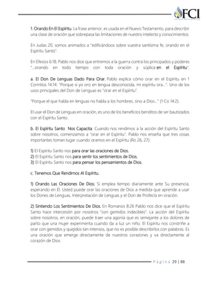 P á g i n a 29 | 88
1. Orando En El Espíritu. La frase anterior, es usada en el Nuevo Testamento, para describir
una clase de oración que sobrepasa las limitaciones de nuestro intelecto y conocimientos.
En Judas 20, somos animados a "edificándoos sobre vuestra santísima fe, orando en el
Espíritu Santo".
En Efesios 6:18, Pablo nos dice que entremos a la guerra contra los principados y poderes
"…orando en todo tiempo con toda oración y súplica en el Espíritu".
a. El Don De Lenguas Dado Para Orar. Pablo explica cómo orar en el Espíritu en 1
Corintios 14:14: "Porque si yo oro en lengua desconocida, mi espíritu ora…". Uno de los
usos principales del Don de Lenguas es "orar en el Espíritu".
"Porque el que habla en lenguas no habla a los hombres, sino a Dios…" (1 Co 14:2).
El usar el Don de Lenguas en oración, es uno de los beneficios benditos de ser bautizados
con el Espíritu Santo.
b. El Espíritu Santo Nos Capacita. Cuando nos rendimos a la acción del Espíritu Santo
sobre nosotros, comenzamos a "orar en el Espíritu". Pablo nos enseña que tres cosas
importantes toman lugar cuando oramos en el Espíritu (Ro 26, 27):
1) El Espíritu Santo nos para orar las oraciones de Dios.
2) El Espíritu Santo nos para sentir los sentimientos de Dios.
3) El Espíritu Santo nos para pensar los pensamientos de Dios.
c. Tenemos Que Rendirnos Al Espíritu.
1) Orando Las Oraciones De Dios. Si emplea tiempo diariamente ante Su presencia,
esperando en Él. Usted puede orar las oraciones de Dios a medida que aprende a usar
los Dones de Lenguas, Interpretación de Lenguas y el Don de Profecía en oración.
2) Sintiendo Los Sentimientos De Dios. En Romanos 8:26 Pablo nos dice que el Espíritu
Santo hace intercesión por nosotros "con gemidos indecibles". La acción del Espíritu
sobre nosotros, en oración, puede traer una agonía que es semejante a los dolores de
parto que una mujer experimenta cuando da a luz un niño. El Espíritu nos constriñe a
orar con gemidos y quejidos tan intensos, que no es posible describirlos con palabras. Es
una oración que emerge directamente de nuestros corazones y va directamente al
corazón de Dios.
 