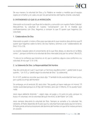 P á g i n a 31 | 88
De esa manera, la voluntad de Dios y Su Palabra se revelan a medida que el equipo
espera en el Señor y en cada uno por los pensamientos del Espíritu (mente, voluntad).
D. ENTENDIENDO LO QUE ES LA INTERCESIÓN.
Intercesión es la oración que fluye de la relación y comunión con nuestro Padre Celestial.
Descubrimos Su voluntad en nuestra "conversación" con Él. A medida que
confraternizamos con Dios, llegamos a conocer lo que Él quiere que hagamos (Su
voluntad).
1. Colaboradores De Dios
Intercesión es pedir o invitar a Dios para que ejecute lo que nosotros descubrimos que Él
quiere que hagamos sobre la tierra. De esa manera, venimos a ser "colaboradores de
Dios" (1 Co 3:9).
La oración, basada sobre el conocimiento de lo que Dios desea, es descrita en la Biblia
como "…porque conforme a la voluntad de Dios intercede [ora] por los santos" (Ro 8:27).
"Y esta es la confianza que tenemos en él, que si pedimos alguna cosa conforme a su
voluntad, él nos oye" (1 Jn 5:14).
2. La Soberanía De Dios. La Responsabilidad Del Hombre
Hay dos versículos en Juan 5 que traen un hermoso equilibrio entre "...pedid todo lo que
queréis..." (Jn 15:7), y "pedid según la voluntad de Dios " [o soberanía].
En Jn 5:27, podemos recordar que Jesús dijo: "Y también le dio autoridad de hacer juicio,
por cuanto es el hijo del Hombre".
Sin embargo, en el versículo 30, Jesús dice: "No puedo yo hacer nada por mí mismo". Él
recibió autoridad porque es el Hijo del Hombre, pero por Sí Mismo, Él no puede hacer
nada.
Jesús sigue adelante diciendo: "…según oigo, así juzgo; y mi juicio es justo, porque no
busco mi voluntad, sino la voluntad del que me envió, la del Padre" (Jn 5:30).
Jesús siempre descubría la voluntad de Dios. Siempre se sometía a Su voluntad. No
obstante, el Padre dependía de Él para que Su voluntad fuera ejecutada aquí en la tierra.
El Padre jamás entraría al escenario del dominio del hombre sin que él le invitara primero
en oración.
 