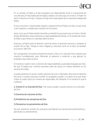 P á g i n a 32 | 88
En un sentido, el Padre y el Hijo escogieron ser dependientes entre sí mutuamente [el
uno del otro]. El Hijo había sido enviado a realizar una obra aquí en la tierra. El Padre no
obró ni obrará sin el Hijo. Tampoco el Hijo hará nada aparte de la voluntad revelada del
Padre.
Es esa comunión o reciprocidad singular y especial entre el Padre y el Hijo, lo que viene
a ser el patrón o modelo para nosotros en la oración.
Jesús vio lo que el Padre estaba haciendo y entendió lo que quería que se hiciera. Siendo
el Hijo del Hombre, tenía el derecho y responsabilidad de solicitar, en el sentido de invitar,
al Padre a que hiciera Su voluntad sobre la tierra.
Entonces, el Padre tenía el derecho moral de entrar al escenario terrenal y contestar la
oración de Su Hijo. "Venga tu reino. Hágase tu voluntad, como en el cielo, así también
en la tierra" (Mt 6:10).
Por consiguiente, la oración envuelve el conocer a Dios y Su voluntad. Ésta, requiere que
nosotros humildemente, pero fielmente, le pidamos o invitemos a que ejecute Su
propósito aquí sobre la tierra.
El mundo es nuestro reino o dominio de responsabilidad y autoridad otorgado por Dios.
Así que, Él espera por nuestras oraciones antes de actuar en nuestro beneficio en los
asuntos terrenales.
Cuando ponemos en acción nuestro derecho de orar e interceder, Dios tiene el derecho
de entrar a nuestro escenario a exhibir Su propósito y poder. La oración es la que atrae
a Dios al cuadro (foco) en manera de responsable. No obstante, El no vendrá sin que le
invitemos.
a. Orando En La Voluntad De Dios. Tres cosas suceden cuando oramos en la voluntad
de Dios.
1) Oraremos las oraciones de Dios.
2) Percibiremos las sensaciones de Dios.
3) Pensaremos los pensamientos de Dios.
Así que, estaremos orando Sus oraciones, percibiendo Sus sensaciones (sentimientos) y
pensando Sus pensamientos.
 