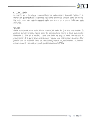 P á g i n a 33 | 88
E. CONCLUSIÓN
La oración, es el derecho y responsabilidad de todo cristiano lleno del Espíritu. Es la
manera en que Dios hace Su voluntad aquí sobre la tierra así también como en el cielo.
Por tanto, oremos en todo tiempo y de todas las maneras por el pueblo de Dios en todo
el mundo.
Oración
Padre nuestro que estás en los Cielos, oramos por todos los que lean esta oración. Te
pedimos que derrames tu Espíritu sobre los lectores ahora mismo, a fin de que puedan
comenzar a "orar en el Espíritu". Dales que oren en lenguas. Dales que reciban la
interpretación de lo que oran en otras lenguas. Haz que sean poderosos en la oración. Que
puedan orar tus oraciones, sentir tus sensaciones y pensar tus pensamientos. Te pedimos
esto en el nombre de Jesús, creyendo que tú lo harás así. ¡AMÉN!
 