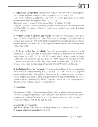 P á g i n a 36 | 88
a. Trabajan Con Los Apóstoles. Los siguientes versículos parecen implicar que el apóstol
y el profeta trabajan en mancomunidad o muy de cerca el uno con el otro.
"...les enviaré profetas y apóstoles…" (Lc 11:49). "Y a unos puso Dios en la iglesia,
primeramente apóstoles, luego profetas…" (1 Co 12:28).
"Edificados sobre el fundamento de los apóstoles y profetas…" (Ef 2:20).
"Alégrate… vosotros, santos, apóstoles y profetas; porque Dios os ha hecho justicia en
ella" (Ap 18:20). El ministerio profético es mantenido en equilibrio por medio de trabajar
con un apóstol.
b. Predicen Eventos Y Advierten Los Peligros. Por medio de la revelación del Espíritu
Santo (Jn 16:13), los profetas del Nuevo Testamento como Agabo, predijeron eventos
antes de que sucedieran (Hch 11:28); también dio profecías ilustradas para amonestar los
peligros que vendrían (Hch 21:10, 11). Otros profetas del Nuevo Testamento fueron Judas
y Silas ( Hch 15:32).
c. Confirman Lo Que Dios Ha Hablado. Pablo dijo que no debemos menospreciar las
profecías (1 Ts 5:20). Con todo, él rehusó ser gobernado y dirigido por los profetas o
profecías (lea Hechos 20:23; 21:4; 11-14). El principal ministerio de los profetas del Nuevo
Testamento, era confirmar algo que Dios YA HABÍA hablado al individuo creyente.
"…Apartadme a Bernabé y a Saulo para la obra a que los he llamado…" (Hch 13:1, 2).
El Señor ya los había llamado. Los profetas solamente confirmaron este llamado.
d. Sus Palabras Deben Ser Examinadas Por lo tanto, las palabras de los profetas deben
ser examinadas cuidadosamente (Dt 18:22; Jer 28:9; 1 Co 14:29; 1 Ts 5:19-21) pues puede
que estén equivocadas. Si las palabras habladas por los profetas no están de acuerdo
con las palabras escritas en la Biblia, tales palabras tienen que ser rechazadas (Dt 13:1-5).
Vea las notas en 1 Corintios 12 y 14 (los Dones del Espíritu) para una explicación de la
diferencia entre profecía simple y el oficio profético.
3. Evangelistas.
Son personas dotadas en la predicación del evangelio y ayudan a las almas para que
conozcan y acepten al Señor Jesús como Salvador. Felipe es el único identificado como
evangelista en el Nuevo Testamento; por consiguiente, podemos concluir que él es el
evangelista ‘modelo' (Hch 8:5-13; 8:26-40; 21:8).
a. Señales De Un Evangelista:
1) Es Uno Que Viaja. Viaja a muchos lugares para predicar a Cristo (Hch 8:5) con
2) Señales, Milagros Y Maravillas (Hch 8:6-13).
 