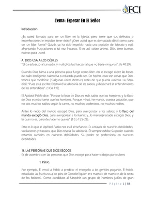 P á g i n a 1 | 88
Tema: Esperar En El Señor
Introducción
¿Es usted llamado para ser un líder en la Iglesia, pero teme que sus defectos o
imperfecciones le impidan tener éxito? ¿Cree usted que es demasiado débil como para
ser un líder fuerte? Quizás ya ha sido impelido hacia una posición de liderato y está
afrontando frustraciones o tal vez fracasos. Si es así, cobre ánimo, Dios tiene buenas
nuevas para usted.
A. DIOS USA A LOS DÉBILES
"El da esfuerzo al cansado, y multiplica las fuerzas al que no tiene ningunas". (Is 40:29).
Cuando Dios llama a una persona para fungir como líder, no le escoge sobre las bases
de cuán inteligente, talentosa o educada pueda ser. De hecho, esas son cosas que Dios
tendrá que modificar (o algunas veces destruir) antes de que pueda usarnos. La Biblia
dice: "Pues está escrito: Destruiré la sabiduría de los sabios, y desecharé el entendimiento
de los entendidos". (1 Co 1:19).
El Apóstol Pablo dice: "Porque lo loco de Dios es más sabio que los hombres; y lo flaco
de Dios es más fuerte que los hombres. Porque mirad, hermanos, vuestra vocación, que
no sois muchos sabios según la carne, no muchos poderosos, no muchos nobles.
Antes lo necio del mundo escogió Dios, para avergonzar a los sabios; y lo flaco del
mundo escogió Dios, para avergonzar a lo fuerte; y…lo menospreciado escogió Dios, y
lo que no es, para deshacer lo que es" (1 Co 1:25-28).
Esto es lo que el Apóstol Pablo nos está enseñando: Es a través de nuestras debilidades,
vacilaciones y fracasos, que Dios revela Su sabiduría. Él siempre exhibe Su poder cuando
estamos sumidos en nuestras debilidades. Su poder se perfecciona en nuestras
debilidades.
B. LAS PERSONAS QUE DIOS ESCOGE
Es de asombro con las personas que Dios escoge para hacer trabajos particulares
1. Pablo.
Por ejemplo, Él envió a Pablo a predicar el evangelio a los gentiles paganos. Él había
estudiado las Escrituras a los pies de Gamaliel (quien era maestro de maestros de la secta
de los fariseos). Como candidato al Sanedrín (un grupo de hombres judíos de gran
 