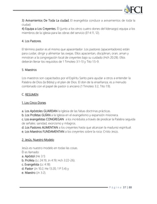 P á g i n a 37 | 88
3) Avivamientos De Toda La ciudad. El evangelista conduce a avivamientos de toda la
ciudad.
4) Equipa a Los Creyentes. Él (junto a los otros cuatro dones del liderazgo) equipa a los
miembros de la iglesia para las obras del servicio (Ef 4:11, 12).
4. Los Pastores.
El término pastor es el mismo que apacentador. Los pastores (apacentadores) están
para cuidar, dirigir y alimentar las ovejas. Ellos apacientan, disciplinan, oran, aman y
ministran a la congregación local de creyentes bajo su cuidado (Hch 20:28). Ellos
deberán llenar los requisitos de 1 Timoteo 3:1-13 y Tito 1:5-9.
5. Maestros
Los maestros son capacitados por el Espíritu Santo para ayudar a otros a entender la
Palabra de Dios (la Biblia) y el plan de Dios. El don de la enseñanza, es a menudo
combinado con el papel de pastor o anciano (1 Timoteo 3:2, Tito 1:9).
C. RESUMEN
1. Los Cinco Dones
a. Los Apóstoles GUARDAN la Iglesia de las falsas doctrinas prácticas.
b. Los Profetas GUÍAN a la Iglesia en el evangelismo y expansión misionera.
c. Los evangelistas CONGREGAN a los incrédulos a través de predicar la Palabra seguida
de señales: sanidad, exorcismo y milagros.
d. Los Pastores ALIMENTAN a los creyentes hasta que alcanzan la madurez espiritual.
e. Los Maestros FUNDAMENTAN a los creyentes sobre la roca: Cristo Jesús.
2. Jesús, Nuestro Modelo
Jesús es nuestro modelo en todas las cosas.
Él es llamado:
a. Apóstol (He 3:1)
b. Profeta (Lc 24:19; Jn 4:19; Hch 3:22-26).
c. Evangelista (Lc 4:18)
d. Pastor (Jn 10:2; He 13:20; 1 P 5:4) y
e. Maestro (Jn 3:2).
 