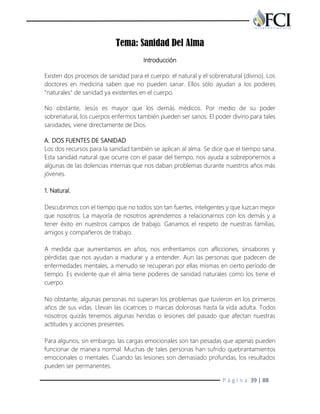 P á g i n a 39 | 88
Tema: Sanidad Del Alma
Introducción
Existen dos procesos de sanidad para el cuerpo: el natural y el sobrenatural (divino). Los
doctores en medicina saben que no pueden sanar. Ellos sólo ayudan a los poderes
"naturales" de sanidad ya existentes en el cuerpo.
No obstante, Jesús es mayor que los demás médicos. Por medio de su poder
sobrenatural, los cuerpos enfermos también pueden ser sanos. El poder divino para tales
sanidades, viene directamente de Dios.
A. DOS FUENTES DE SANIDAD
Los dos recursos para la sanidad también se aplican al alma. Se dice que el tiempo sana.
Esta sanidad natural que ocurre con el pasar del tiempo, nos ayuda a sobreponernos a
algunas de las dolencias internas que nos daban problemas durante nuestros años más
jóvenes.
1. Natural.
Descubrimos con el tiempo que no todos son tan fuertes, inteligentes y que luzcan mejor
que nosotros. La mayoría de nosotros aprendemos a relacionarnos con los demás y a
tener éxito en nuestros campos de trabajo. Ganamos el respeto de nuestras familias,
amigos y compañeros de trabajo.
A medida que aumentamos en años, nos enfrentamos con aflicciones, sinsabores y
pérdidas que nos ayudan a madurar y a entender. Aun las personas que padecen de
enfermedades mentales, a menudo se recuperan por ellas mismas en cierto período de
tiempo. Es evidente que el alma tiene poderes de sanidad naturales como los tiene el
cuerpo.
No obstante, algunas personas no superan los problemas que tuvieron en los primeros
años de sus vidas. Llevan las cicatrices o marcas dolorosas hasta la vida adulta. Todos
nosotros quizás tenemos algunas heridas o lesiones del pasado que afectan nuestras
actitudes y acciones presentes.
Para algunos, sin embargo, las cargas emocionales son tan pesadas que apenas pueden
funcionar de manera normal. Muchas de tales personas han sufrido quebrantamientos
emocionales o mentales. Cuando las lesiones son demasiado profundas, los resultados
pueden ser permanentes.
 