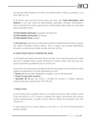 P á g i n a 41 | 88
por diversas enfermedades y tormentos, los endemoniados, lunáticos y paralíticos; y los
sanó" (Mt 4:23, 24).
Es de interés notar que las Escrituras dicen que Jesús sanó "toda enfermedad y toda
dolencia" (v 23). Esto incluía las enfermedades espirituales, mentales, emocionales y
físicas. El versículo 24 nombra algunas de las enfermedades relacionadas con cada parte
del ser total del hombre:
1) Enfermedades Espirituales: la posesión de demonios;
2) Enfermedades Emocionales: tormentos;
3) Enfermedades Físicas: parálisis.
c. Dios Sana Hoy. Jesús iba por todas partes sanando completamente hombres y mujeres.
Por donde el pecado irrumpía, espíritu, alma o cuerpo, Jesús pasaba perdonando,
limpiando y produciendo el poder sanador del amor de Dios.
B. CINCO PASOS HACIA LA SANIDAD DEL ALMA
Sí, Dios desea que nosotros también seamos sanados. ¿Pero cuál es el proceso por medio
del cual "la sanidad interna" puede verificarse en nuestras vidas? Creo que hay cinco
pasos importantes que debemos dar en oración y fe:
Los primeros tres pasos para la sanidad del alma herida pueden ser encontrados en estas
palabras de esperanza y consuelo expresadas por Jesús.
• "Venid a mí los que estáis trabajados y cargados, y yo os haré descansar"
• "Llevad mi yugo sobre vosotros, y
• Aprended de mí, que soy manso y humilde de corazón; y hallaréis descanso
[restauración] para vuestras almas" (Mt 11:28, 29).
1. Venga A Jesús.
El primer paso para la sanidad interna (o la sanidad del alma) es éste: ¡Venga a Jesús!
Cristo nos invita a ir a Él. Si vamos a cualquier otro lugar o procuramos otro recurso,
seremos desilusionados. ¿A quién se torna usted en tiempo de necesidad? Jesús dice:
"Venid a mí...".
Sí, Jesús espera con Sus brazos abiertos y nos invita a ir a Él. Él le da la bienvenida al
pecador perdido.
 