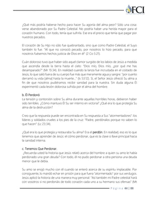 P á g i n a 44 | 88
¿Qué más podría haberse hecho para hacer Su agonía del alma peor? Sólo una cosa:
verse abandonado por Su Padre Celestial. No podría haber una herida mayor para el
corazón humano. Con todo, tenía que sufrirla. Ese era el precio que tenía que pagar por
nuestros pecados.
El corazón de Su Hijo no sólo fue quebrantado, sino que como Padre Celestial, el Suyo
también lo fue. "Al que no conoció pecado, por nosotros lo hizo pecado, para que
nosotros fuésemos hechos justicia de Dios en él" (2 Co 5:21).
Cuán doloroso tuvo que haber sido aquel clamor surgido de los labios de Jesús a medida
que ascendía desde la tierra hasta el cielo: "Dios mío, Dios mío, ¿por qué me has
desamparado?" (Mr 15:34). En realidad cuando la lanza fue incrustada en el costado de
Jesús, lo que salió fuera de su cuerpo fue más que meramente agua y sangre: "por cuanto
derramó su vida [alma] hasta la muerte…" (Is 53:12). Sí, el Señor Jesús ofreció Su alma a
fin de que nosotros pudiéramos recibir sanidad para la nuestra. Sin duda alguna Él
experimentó cada lesión dolorosa sufrida por el alma del hombre.
b. Él Perdonó
La tensión y contorsión sobre Su alma durante aquellas horribles horas, debieron haber
sido terribles. ¿Cómo mantuvo Él Su ser interno en victoria? ¿Qué era lo que protegía Su
alma de la destrucción?
Creo que la respuesta puede ser encontrada en Su respuesta a Sus "atormentadores": los
líderes y soldados crueles a los pies de la cruz: "Padre, perdónalos porque no saben lo
que hacen" (Lc 23:34).
¿Qué era lo que protegía y restauraba Su alma? Era el perdón. En realidad, eso es lo que
tenemos que aprender de Jesús: el cómo perdonar, que es la clave o llave principal hacia
la sanidad interna.
c. Tenemos Que Perdonar.
¿Recuerda usted la historia que Jesús relató acerca del hombre a quien su amo le había
perdonado una gran deuda? Con todo, él no pudo perdonar a otra persona una deuda
menor que le debía.
Su amo se enojó mucho con él cuando se enteró acerca de su espíritu implacable. Por
consiguiente, lo mandó echar en prisión para que fuera "atormentado" por sus verdugos.
Jesús aplicó la historia de una manera muy personal: "Así también mi Padre celestial hará
con vosotros si no perdonáis de todo corazón cada uno a su hermano sus ofensas" (Mt
 