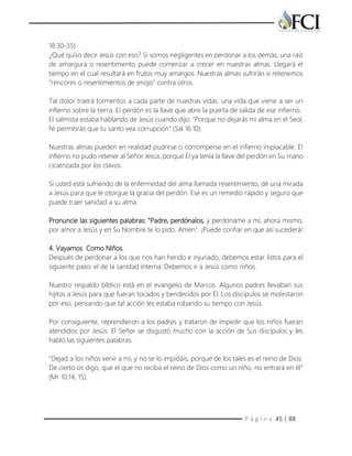 P á g i n a 45 | 88
18:30-35).
¿Qué quiso decir Jesús con eso? Si somos negligentes en perdonar a los demás, una raíz
de amargura o resentimiento puede comenzar a crecer en nuestras almas. Llegará el
tiempo en el cual resultará en frutos muy amargos. Nuestras almas sufrirán si retenemos
"rencores o resentimientos de enojo" contra otros.
Tal dolor traerá tormentos a cada parte de nuestras vidas: una vida que viene a ser un
infierno sobre la tierra. El perdón es la llave que abre la puerta de salida de ese infierno.
El salmista estaba hablando de Jesús cuando dijo: "Porque no dejarás mi alma en el Seol,
Ni permitirás que tu santo vea corrupción" (Sal 16:10).
Nuestras almas pueden en realidad pudrirse o corromperse en el infierno implacable. El
infierno no pudo retener al Señor Jesús, porque Él ya tenía la llave del perdón en Su mano
cicatrizada por los clavos.
Si usted está sufriendo de la enfermedad del alma llamada resentimiento, dé una mirada
a Jesús para que le otorgue la gracia del perdón. Ese es un remedio rápido y seguro que
puede traer sanidad a su alma.
Pronuncie las siguientes palabras: "Padre, perdónalos, y perdóname a mí, ahora mismo,
por amor a Jesús y en Su Nombre te lo pido. Amén". ¡Puede confiar en que así sucederá!
4. Vayamos Como Niños.
Después de perdonar a los que nos han herido e injuriado, debemos estar listos para el
siguiente paso: el de la sanidad interna. Debemos ir a Jesús como niños.
Nuestro respaldo bíblico está en el evangelio de Marcos. Algunos padres llevaban sus
hijitos a Jesús para que fueran tocados y bendecidos por Él. Los discípulos se molestaron
por eso, pensando que tal acción les estaba robando su tiempo con Jesús.
Por consiguiente, reprendieron a los padres y trataron de impedir que los niños fueran
atendidos por Jesús. El Señor se disgustó mucho con la acción de Sus discípulos y les
habló las siguientes palabras.
"Dejad a los niños venir a mí, y no se lo impidáis; porque de los tales es el reino de Dios.
De cierto os digo, que el que no reciba el reino de Dios como un niño, no entrará en él"
(Mr 10:14, 15).
 