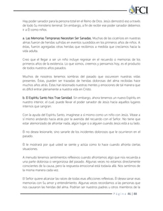P á g i n a 46 | 88
Hay poder sanador para la persona total en el Reino de Dios. Jesús demostró eso a través
de todo Su ministerio terrenal. Sin embargo, a fin de recibir ese poder sanador debemos
ir a Él como niños.
a. Las Memorias Tempranas Necesitan Ser Sanadas. Muchas de las cicatrices en nuestras
almas fueron de heridas sufridas en eventos sucedidos en los primeros años de niños. A
éstas, fueron agregadas otras heridas que recibimos a medida que crecíamos hacia la
vida adulta.
Creo que el llegar a ser un niño incluye regresar en el recuerdo o memorias de los
primeros años de la existencia. Lo que somos, creemos y pensamos hoy, es el producto
de todos nuestros años pasados.
Muchos de nosotros tenemos sombras del pasado que oscurecen nuestras vidas
presentes. Éstas, pueden ser trazadas de heridas dolorosas del alma recibidas hace
muchos años atrás. Éstas han lesionado nuestras mentes y emociones de tal manera que
es difícil entrar plenamente a nuestra vida en Cristo.
b. El Espíritu Santo Nos Trae Sanidad. Sin embargo, ahora tenemos un nuevo Espíritu en
nuestro interior, el cual, puede llevar el poder sanador de Jesús hacia aquellos lugares
internos que sangran.
Con la ayuda del Espíritu Santo, imagínese a sí mismo como un niño con Jesús. Véase a
sí mismo andando hacia atrás por la avenida del recuerdo con el Señor. No tiene que
estar atemorizado de afrontar nada, algún lugar o a alguien cuando Jesús está a su lado.
Él no desea lesionarle, sino sanarle de los incidentes dolorosos que le ocurrieron en el
pasado.
Él le mostrará por qué usted se siente y actúa como lo hace cuando afronta ciertas
situaciones.
A menudo tenemos sentimientos reflexivos cuando afrontamos algo que nos recuerda a
una parte dolorosa o vergonzosa del pasado. Algunas veces no estamos directamente
conscientes de la causa, pero la respuesta emocional está todavía allá. Nos sentimos de
la misma manera cada vez.
El Señor quiere alcanzar las raíces de todas esas aflicciones reflexivas. Él desea sanar esas
memorias con Su amor y entendimiento. Algunas veces recordamos a las personas que
nos causaron las heridas del alma. Podrían ser nuestros padres u otros miembros de la
 